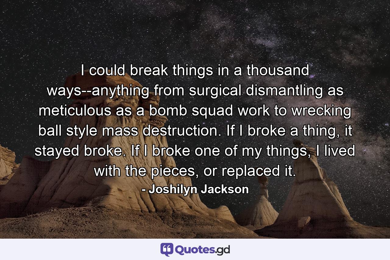 I could break things in a thousand ways--anything from surgical dismantling as meticulous as a bomb squad work to wrecking ball style mass destruction. If I broke a thing, it stayed broke. If I broke one of my things, I lived with the pieces, or replaced it. - Quote by Joshilyn Jackson