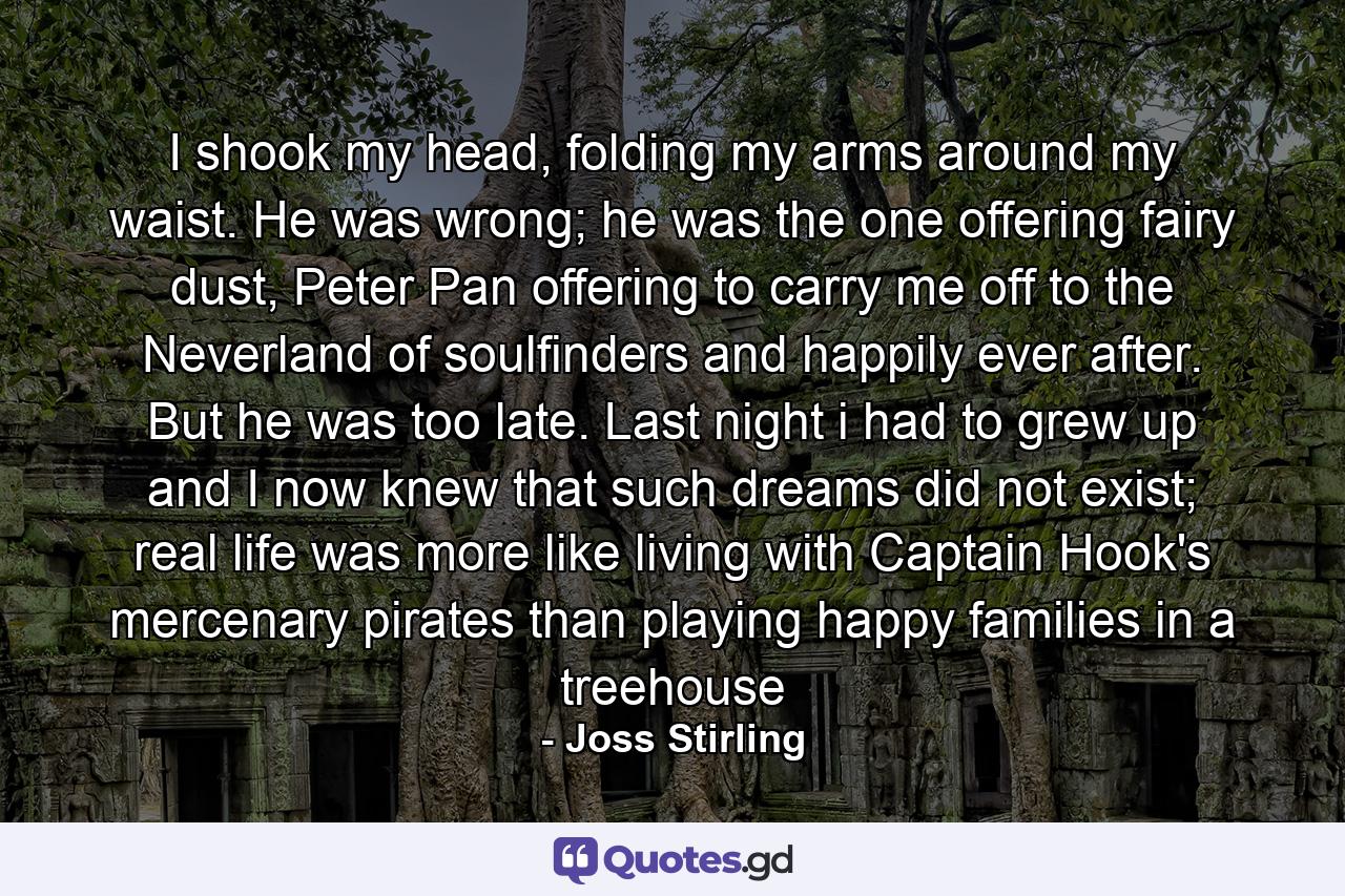 I shook my head, folding my arms around my waist. He was wrong; he was the one offering fairy dust, Peter Pan offering to carry me off to the Neverland of soulfinders and happily ever after. But he was too late. Last night i had to grew up and I now knew that such dreams did not exist; real life was more like living with Captain Hook's mercenary pirates than playing happy families in a treehouse - Quote by Joss Stirling