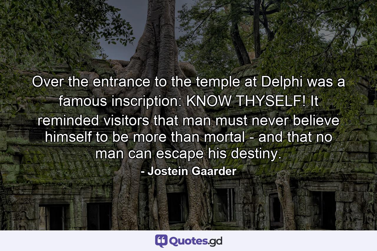 Over the entrance to the temple at Delphi was a famous inscription: KNOW THYSELF! It reminded visitors that man must never believe himself to be more than mortal - and that no man can escape his destiny. - Quote by Jostein Gaarder