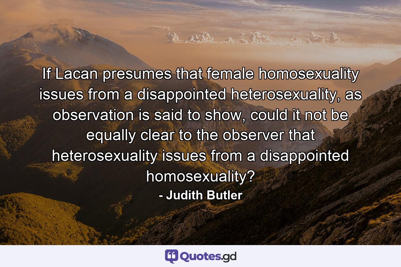 If Lacan presumes that female homosexuality issues from a disappointed heterosexuality, as observation is said to show, could it not be equally clear to the observer that heterosexuality issues from a disappointed homosexuality? - Quote by Judith Butler