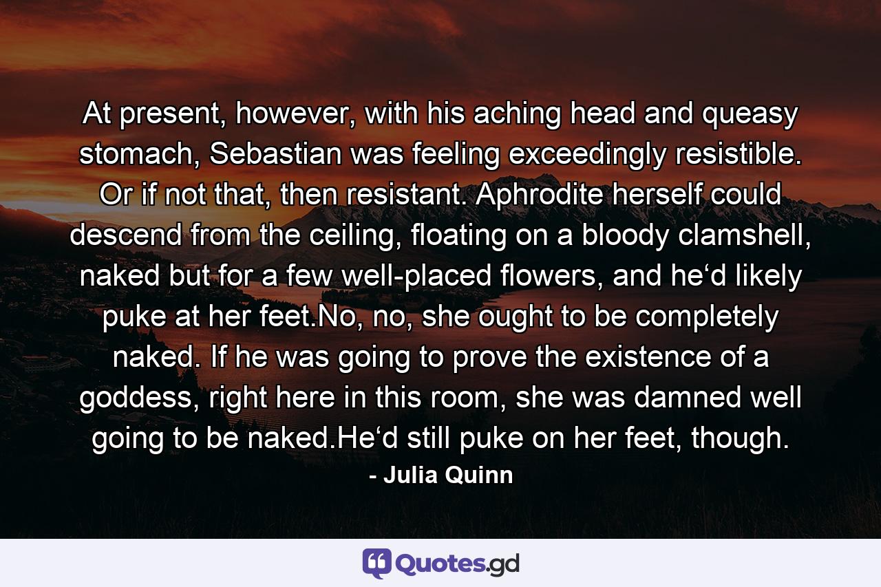 At present, however, with his aching head and queasy stomach, Sebastian was feeling exceedingly resistible. Or if not that, then resistant. Aphrodite herself could descend from the ceiling, floating on a bloody clamshell, naked but for a few well-placed flowers, and he‘d likely puke at her feet.No, no, she ought to be completely naked. If he was going to prove the existence of a goddess, right here in this room, she was damned well going to be naked.He‘d still puke on her feet, though. - Quote by Julia Quinn