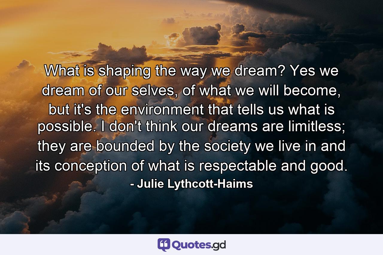 What is shaping the way we dream? Yes we dream of our selves, of what we will become, but it's the environment that tells us what is possible. I don't think our dreams are limitless; they are bounded by the society we live in and its conception of what is respectable and good. - Quote by Julie Lythcott-Haims