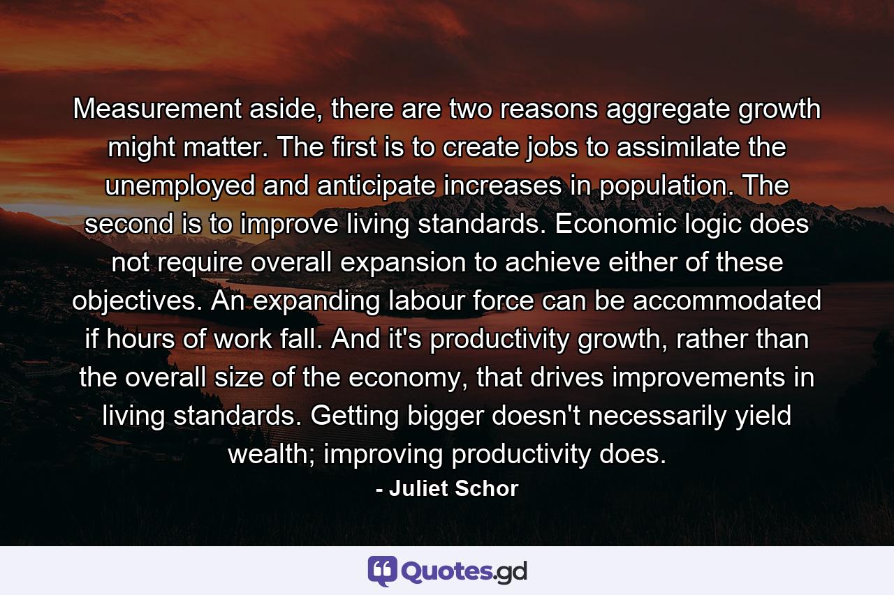 Measurement aside, there are two reasons aggregate growth might matter. The first is to create jobs to assimilate the unemployed and anticipate increases in population. The second is to improve living standards. Economic logic does not require overall expansion to achieve either of these objectives. An expanding labour force can be accommodated if hours of work fall. And it's productivity growth, rather than the overall size of the economy, that drives improvements in living standards. Getting bigger doesn't necessarily yield wealth; improving productivity does. - Quote by Juliet Schor