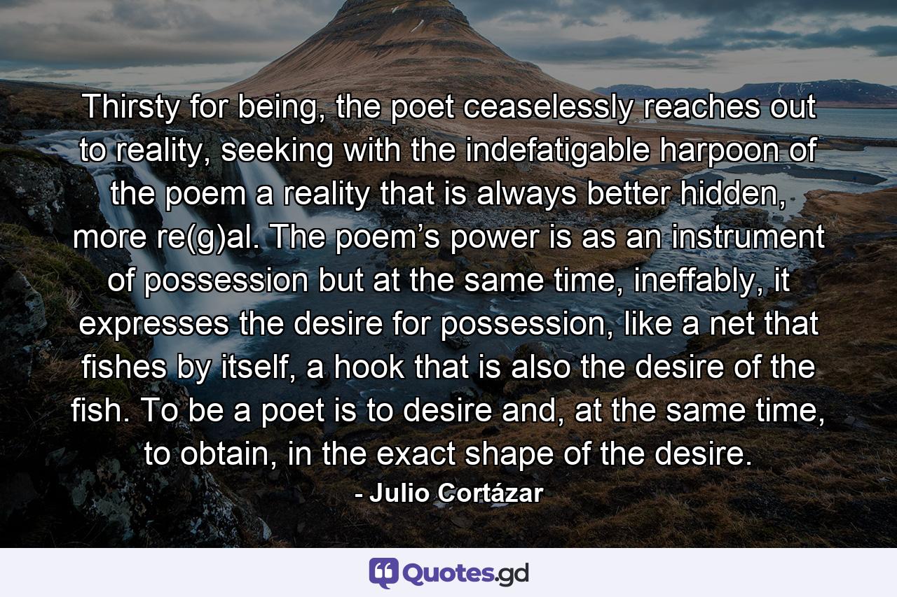 Thirsty for being, the poet ceaselessly reaches out to reality, seeking with the indefatigable harpoon of the poem a reality that is always better hidden, more re(g)al. The poem’s power is as an instrument of possession but at the same time, ineffably, it expresses the desire for possession, like a net that fishes by itself, a hook that is also the desire of the fish. To be a poet is to desire and, at the same time, to obtain, in the exact shape of the desire. - Quote by Julio Cortázar