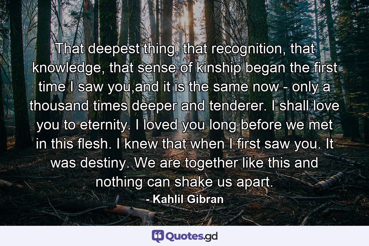 That deepest thing, that recognition, that knowledge, that sense of kinship began the first time I saw you,and it is the same now - only a thousand times deeper and tenderer. I shall love you to eternity. I loved you long before we met in this flesh. I knew that when I first saw you. It was destiny. We are together like this and nothing can shake us apart. - Quote by Kahlil Gibran