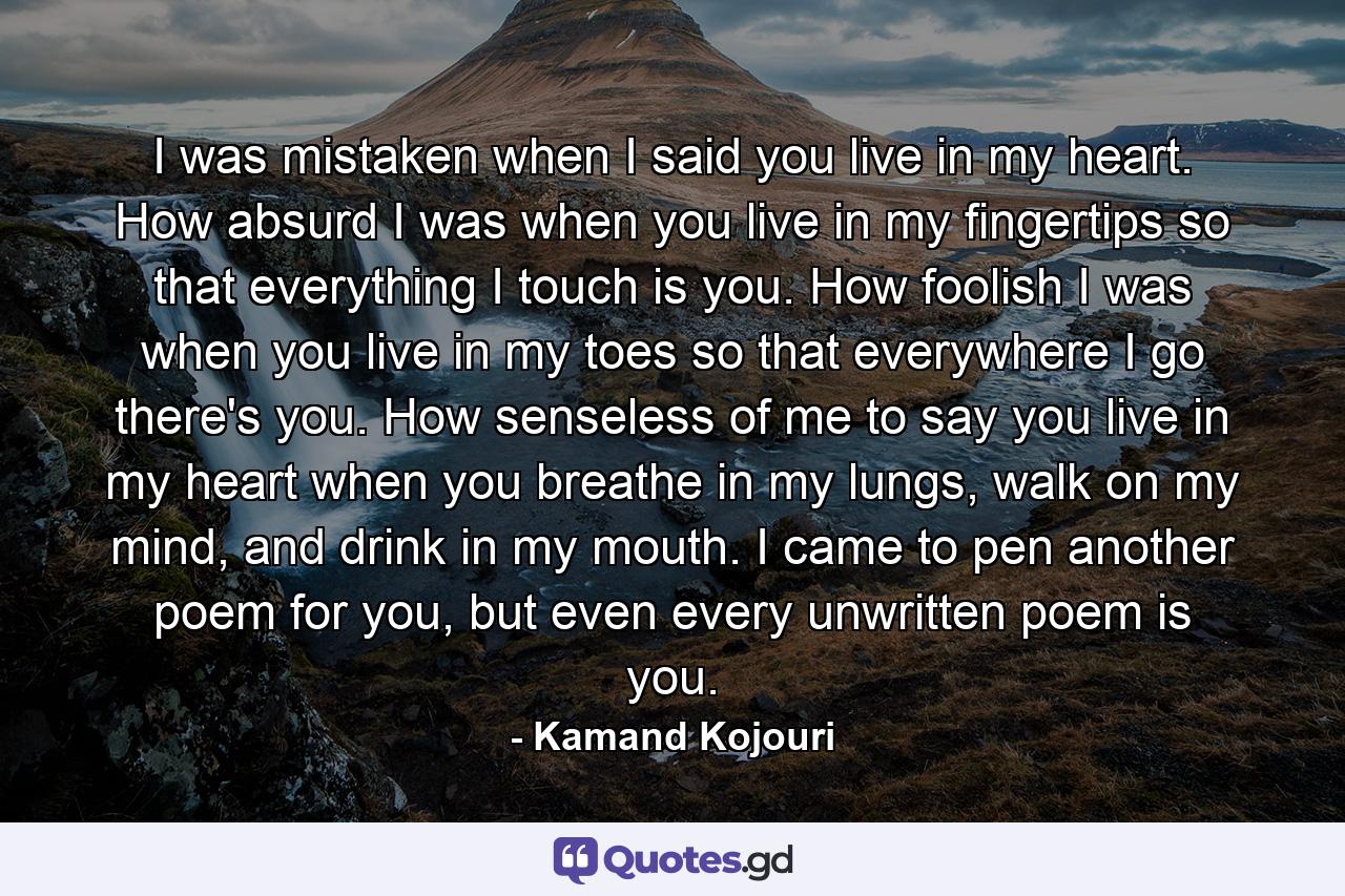 I was mistaken when I said you live in my heart. How absurd I was when you live in my fingertips so that everything I touch is you. How foolish I was when you live in my toes so that everywhere I go there's you. How senseless of me to say you live in my heart when you breathe in my lungs, walk on my mind, and drink in my mouth. I came to pen another poem for you, but even every unwritten poem is you. - Quote by Kamand Kojouri