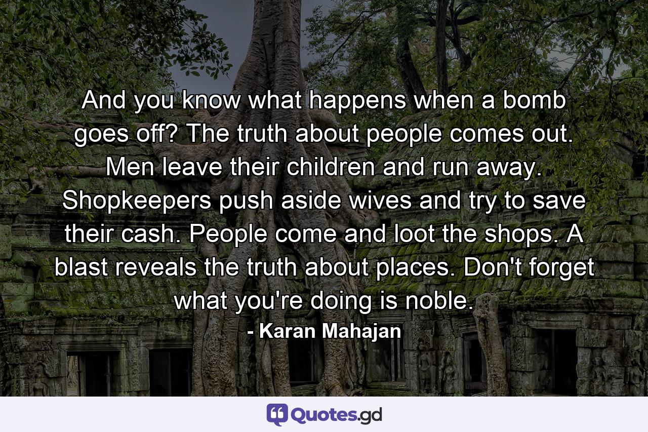 And you know what happens when a bomb goes off? The truth about people comes out. Men leave their children and run away. Shopkeepers push aside wives and try to save their cash. People come and loot the shops. A blast reveals the truth about places. Don't forget what you're doing is noble. - Quote by Karan Mahajan