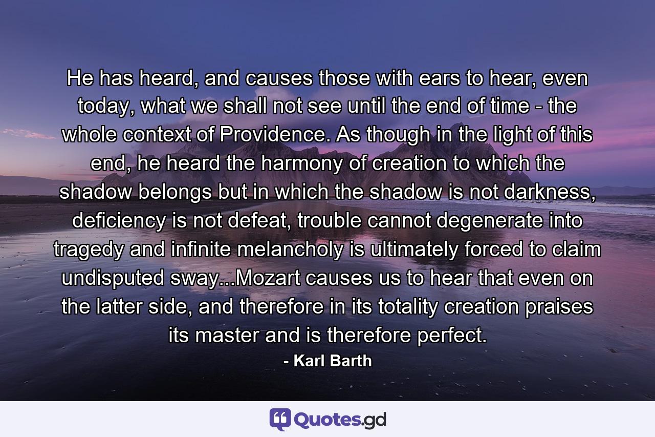 He has heard, and causes those with ears to hear, even today, what we shall not see until the end of time - the whole context of Providence. As though in the light of this end, he heard the harmony of creation to which the shadow belongs but in which the shadow is not darkness, deficiency is not defeat, trouble cannot degenerate into tragedy and infinite melancholy is ultimately forced to claim undisputed sway...Mozart causes us to hear that even on the latter side, and therefore in its totality creation praises its master and is therefore perfect. - Quote by Karl Barth