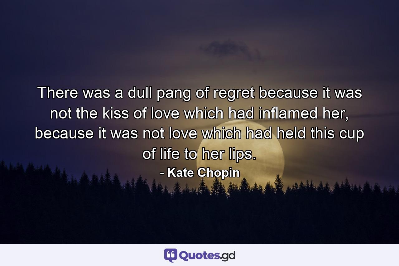 There was a dull pang of regret because it was not the kiss of love which had inflamed her, because it was not love which had held this cup of life to her lips. - Quote by Kate Chopin