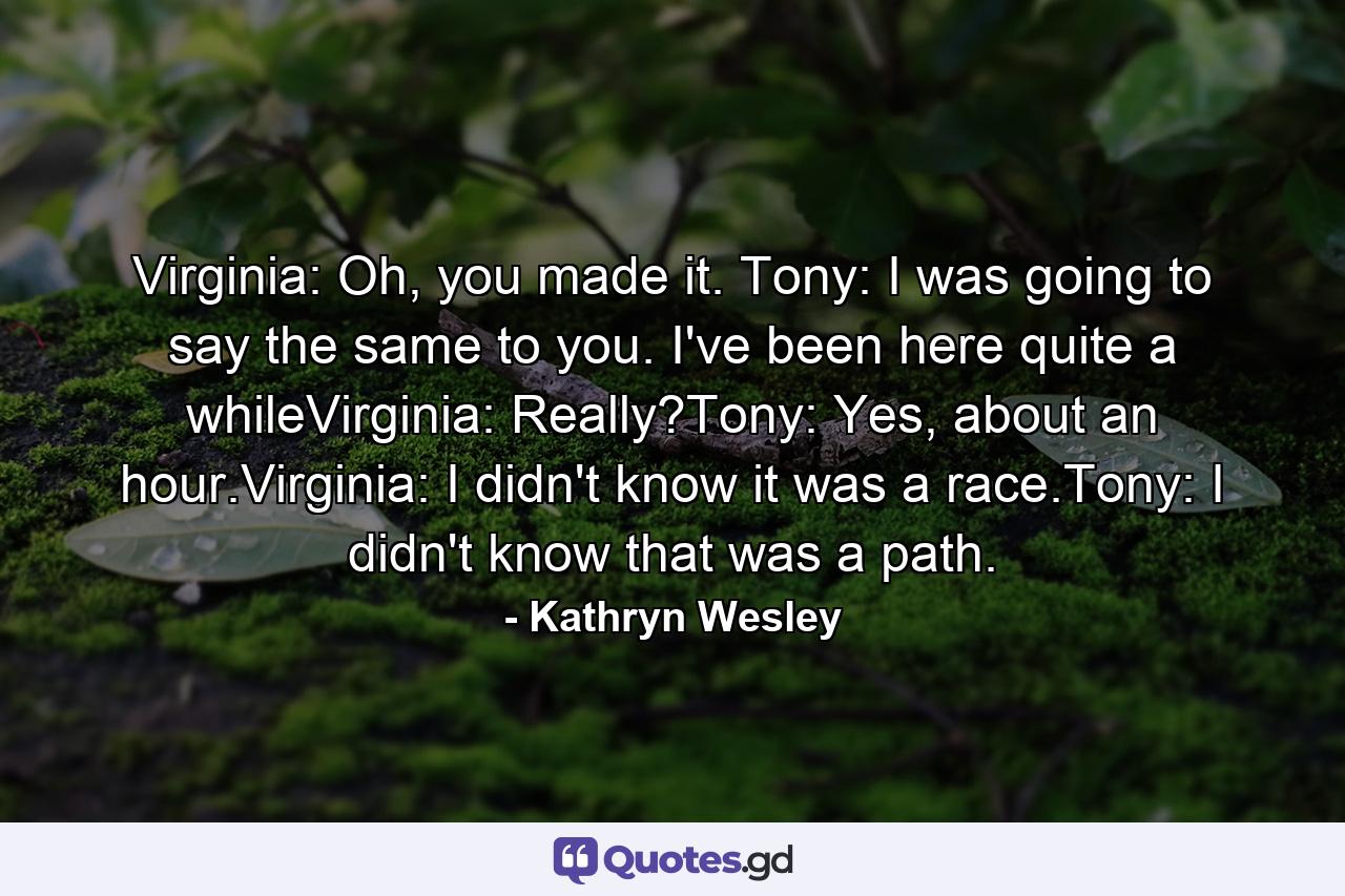 Virginia: Oh, you made it. Tony: I was going to say the same to you. I've been here quite a whileVirginia: Really?Tony: Yes, about an hour.Virginia: I didn't know it was a race.Tony: I didn't know that was a path. - Quote by Kathryn Wesley