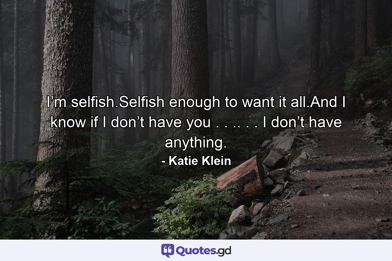 I’m selfish.Selfish enough to want it all.And I know if I don’t have you . . .. . . I don’t have anything. - Quote by Katie Klein