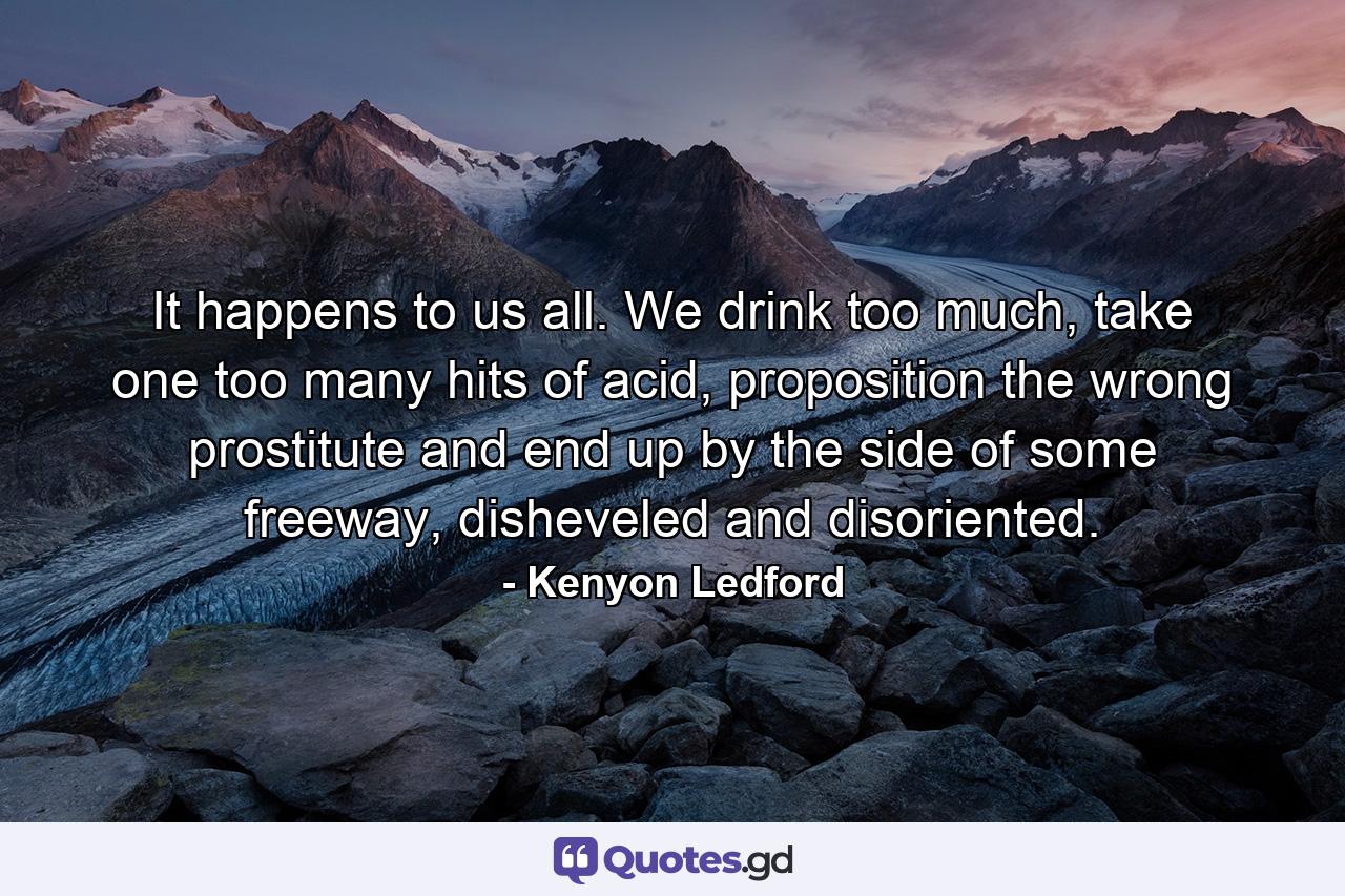 It happens to us all. We drink too much, take one too many hits of acid, proposition the wrong prostitute and end up by the side of some freeway, disheveled and disoriented. - Quote by Kenyon Ledford