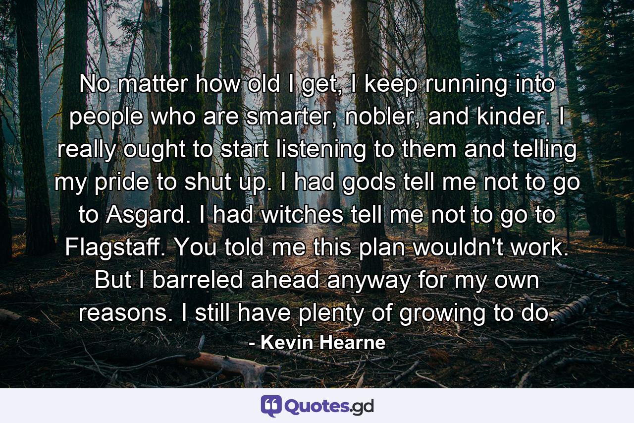 No matter how old I get, I keep running into people who are smarter, nobler, and kinder. I really ought to start listening to them and telling my pride to shut up. I had gods tell me not to go to Asgard. I had witches tell me not to go to Flagstaff. You told me this plan wouldn't work. But I barreled ahead anyway for my own reasons. I still have plenty of growing to do. - Quote by Kevin Hearne