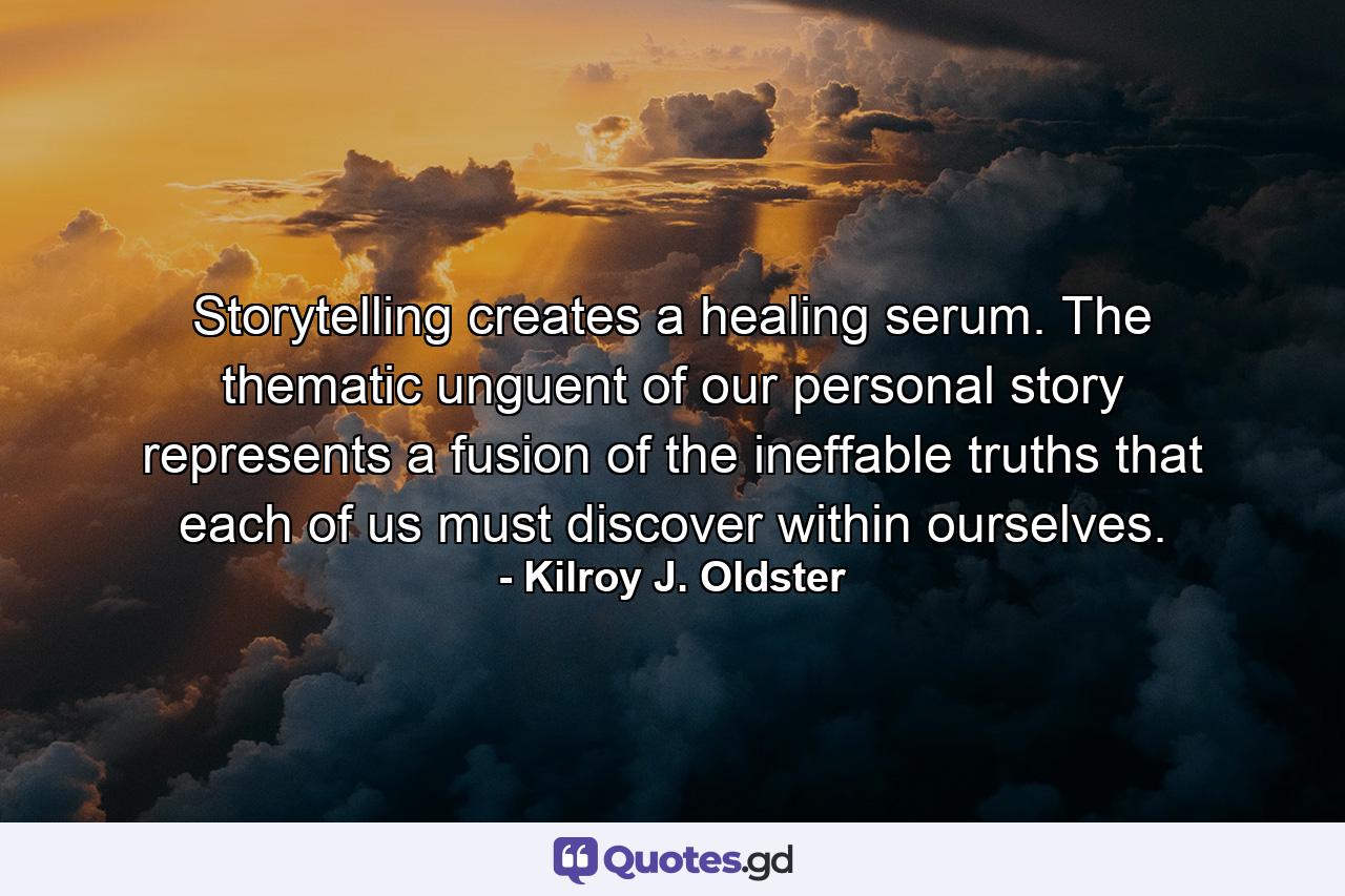 Storytelling creates a healing serum. The thematic unguent of our personal story represents a fusion of the ineffable truths that each of us must discover within ourselves. - Quote by Kilroy J. Oldster