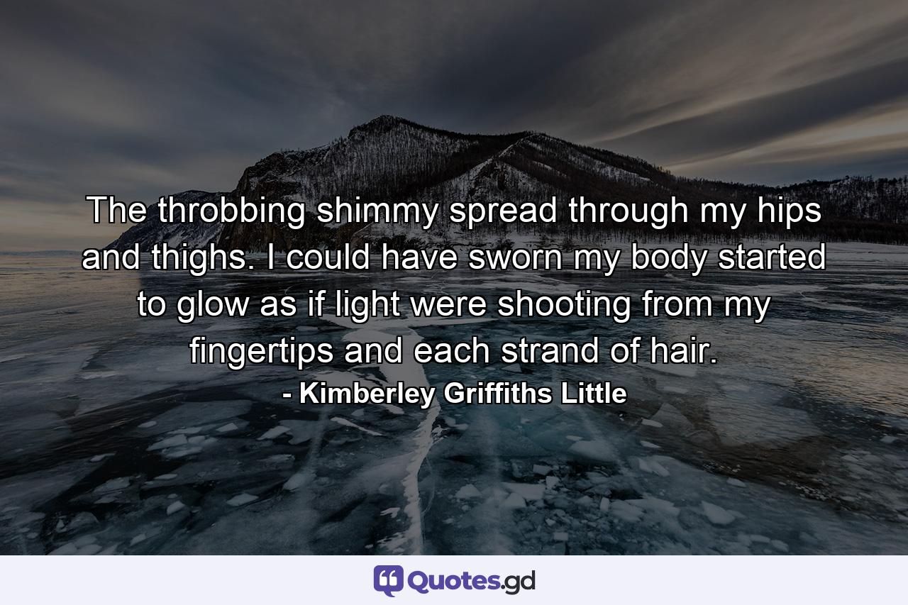 The throbbing shimmy spread through my hips and thighs. I could have sworn my body started to glow as if light were shooting from my fingertips and each strand of hair. - Quote by Kimberley Griffiths Little