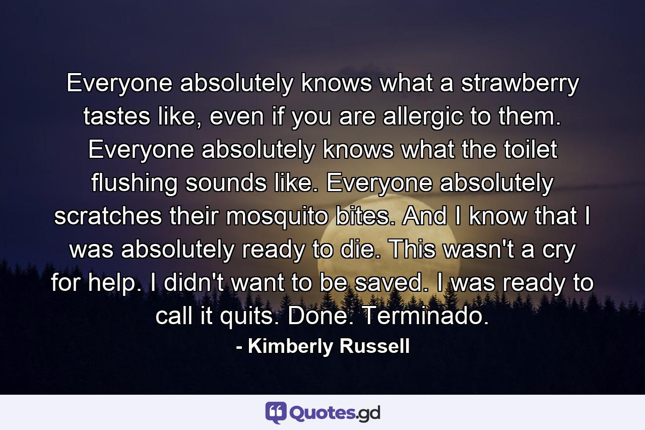 Everyone absolutely knows what a strawberry tastes like, even if you are allergic to them. Everyone absolutely knows what the toilet flushing sounds like. Everyone absolutely scratches their mosquito bites. And I know that I was absolutely ready to die. This wasn't a cry for help. I didn't want to be saved. I was ready to call it quits. Done. Terminado. - Quote by Kimberly Russell