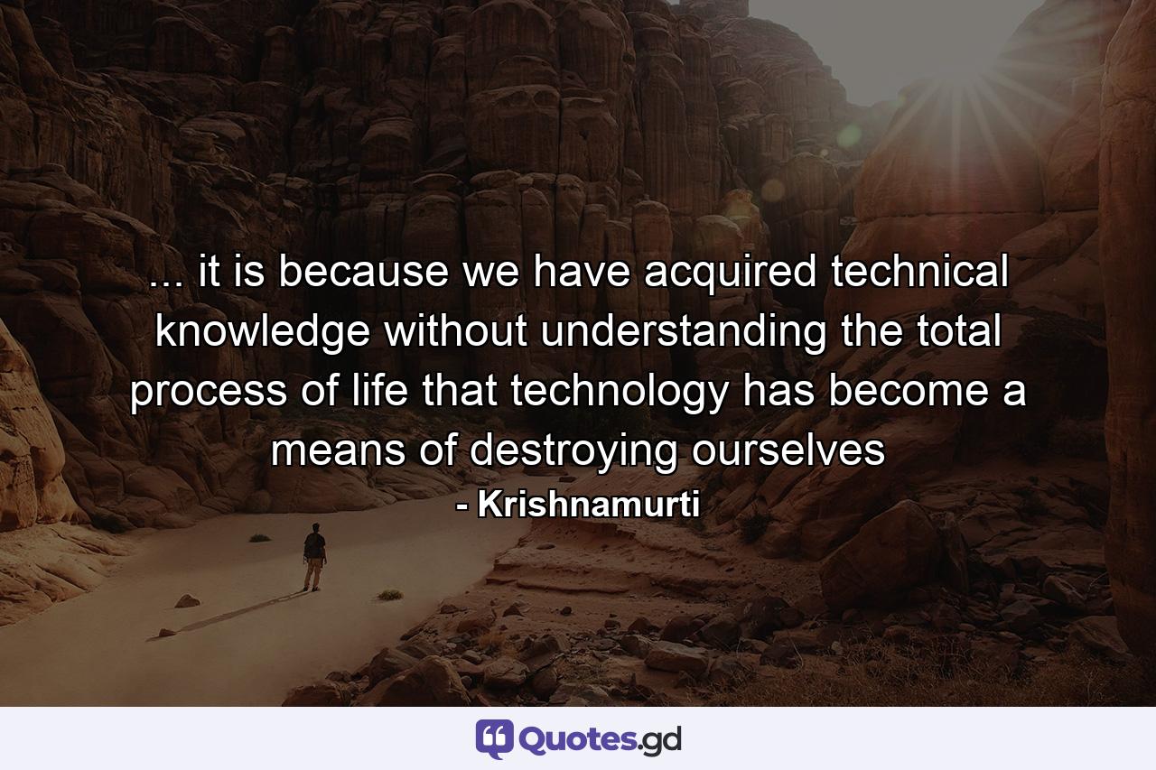 ... it is because we have acquired technical knowledge without understanding the total process of life that technology has become a means of destroying ourselves - Quote by Krishnamurti