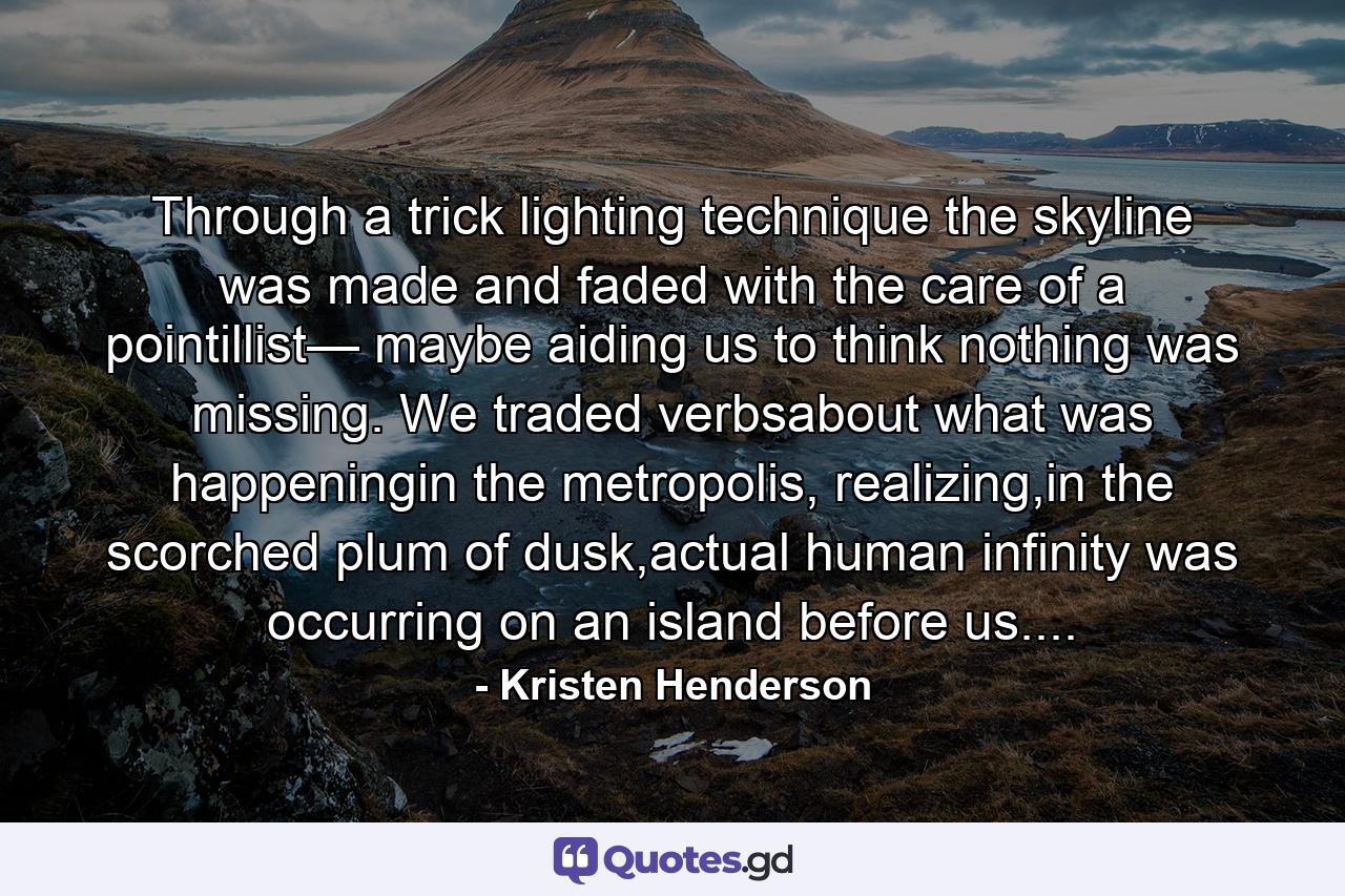 Through a trick lighting technique the skyline was made and faded with the care of a pointillist— maybe aiding us to think nothing was missing. We traded verbsabout what was happeningin the metropolis, realizing,in the scorched plum of dusk,actual human infinity was occurring on an island before us.... - Quote by Kristen Henderson