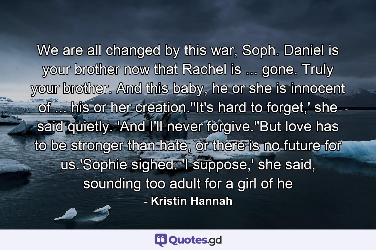 We are all changed by this war, Soph. Daniel is your brother now that Rachel is ... gone. Truly your brother. And this baby, he or she is innocent of ... his or her creation.''It's hard to forget,' she said quietly. 'And I'll never forgive.''But love has to be stronger than hate, or there is no future for us.'Sophie sighed. 'I suppose,' she said, sounding too adult for a girl of he - Quote by Kristin Hannah