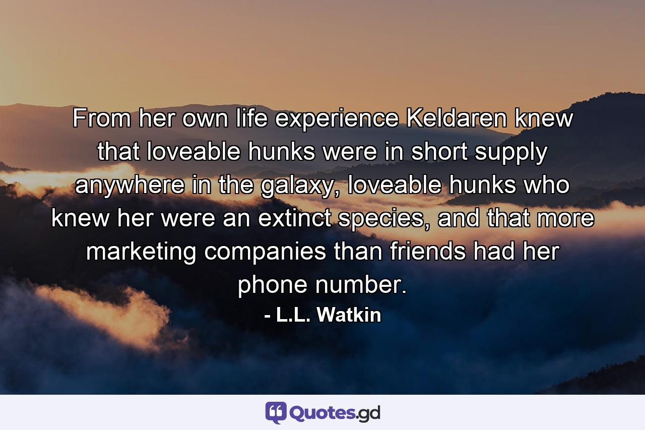 From her own life experience Keldaren knew that loveable hunks were in short supply anywhere in the galaxy, loveable hunks who knew her were an extinct species, and that more marketing companies than friends had her phone number. - Quote by L.L. Watkin