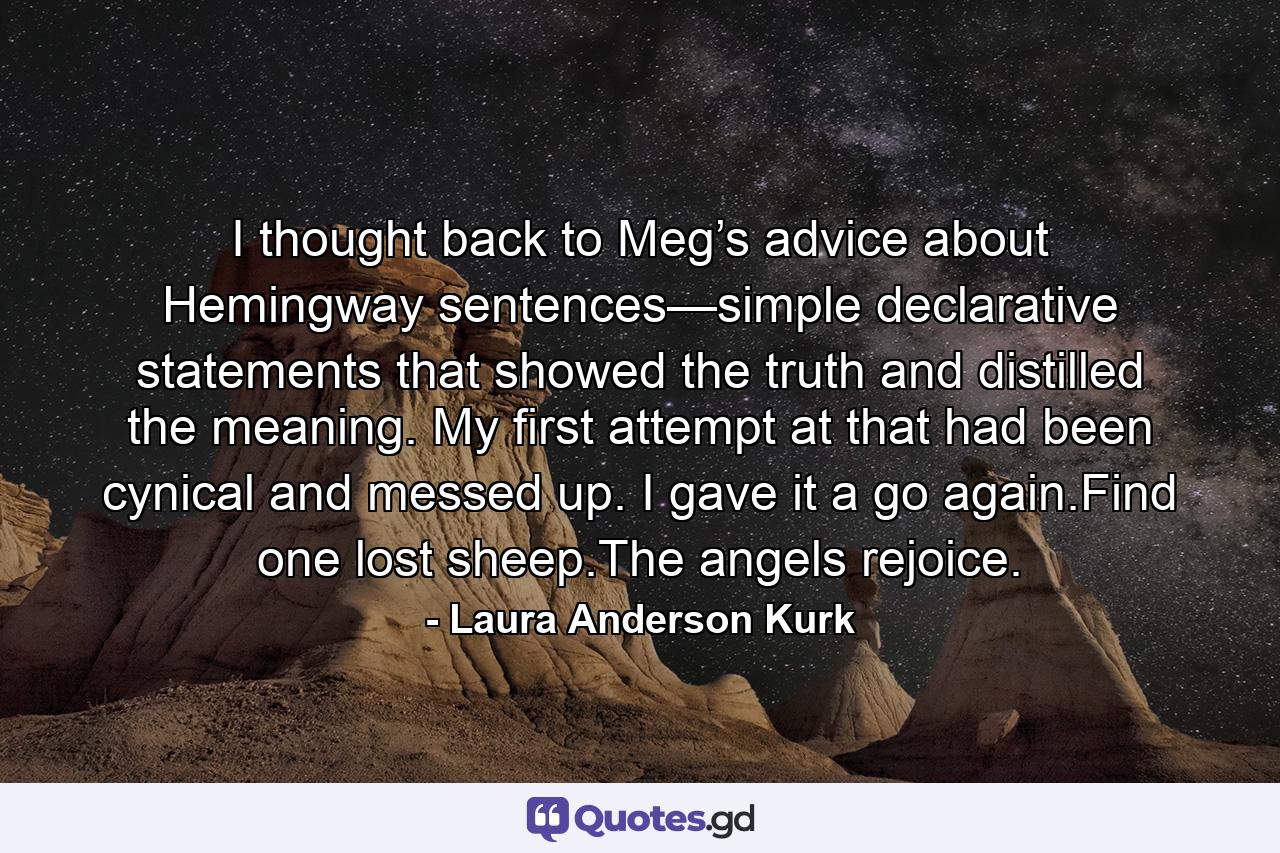 I thought back to Meg’s advice about Hemingway sentences—simple declarative statements that showed the truth and distilled the meaning. My first attempt at that had been cynical and messed up. I gave it a go again.Find one lost sheep.The angels rejoice. - Quote by Laura Anderson Kurk