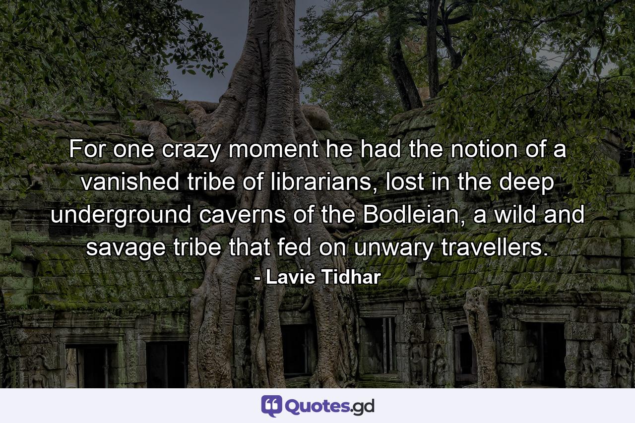 For one crazy moment he had the notion of a vanished tribe of librarians, lost in the deep underground caverns of the Bodleian, a wild and savage tribe that fed on unwary travellers. - Quote by Lavie Tidhar