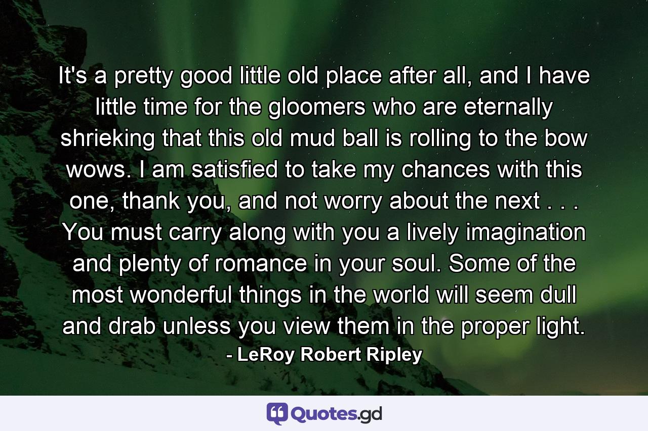 It's a pretty good little old place after all, and I have little time for the gloomers who are eternally shrieking that this old mud ball is rolling to the bow wows. I am satisfied to take my chances with this one, thank you, and not worry about the next . . . You must carry along with you a lively imagination and plenty of romance in your soul. Some of the most wonderful things in the world will seem dull and drab unless you view them in the proper light. - Quote by LeRoy Robert Ripley