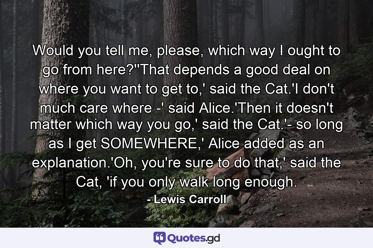 Would you tell me, please, which way I ought to go from here?''That depends a good deal on where you want to get to,' said the Cat.'I don't much care where -' said Alice.'Then it doesn't matter which way you go,' said the Cat.'- so long as I get SOMEWHERE,' Alice added as an explanation.'Oh, you're sure to do that,' said the Cat, 'if you only walk long enough. - Quote by Lewis Carroll