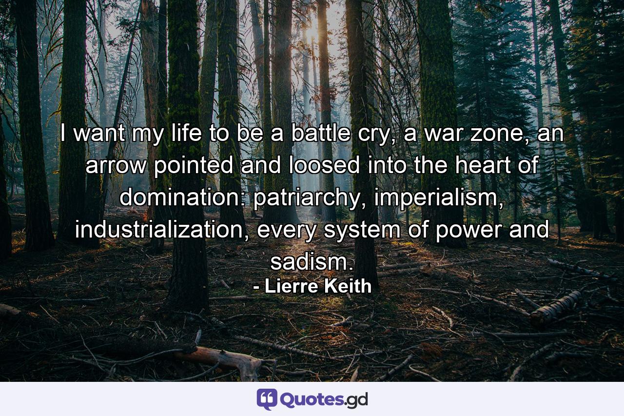 I want my life to be a battle cry, a war zone, an arrow pointed and loosed into the heart of domination: patriarchy, imperialism, industrialization, every system of power and sadism. - Quote by Lierre Keith