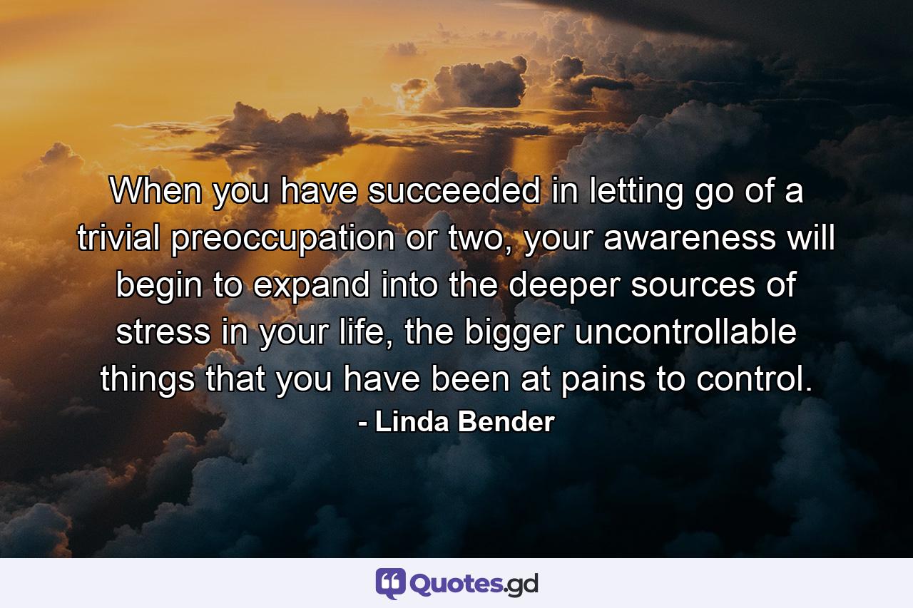 When you have succeeded in letting go of a trivial preoccupation or two, your awareness will begin to expand into the deeper sources of stress in your life, the bigger uncontrollable things that you have been at pains to control. - Quote by Linda Bender