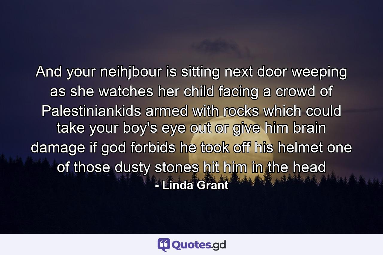 And your neihjbour is sitting next door weeping as she watches her child facing a crowd of Palestiniankids armed with rocks which could take your boy's eye out or give him brain damage if god forbids he took off his helmet one of those dusty stones hit him in the head - Quote by Linda Grant