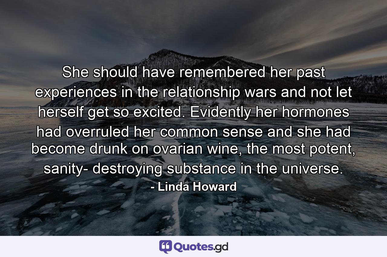 She should have remembered her past experiences in the relationship wars and not let herself get so excited. Evidently her hormones had overruled her common sense and she had become drunk on ovarian wine, the most potent, sanity- destroying substance in the universe. - Quote by Linda Howard