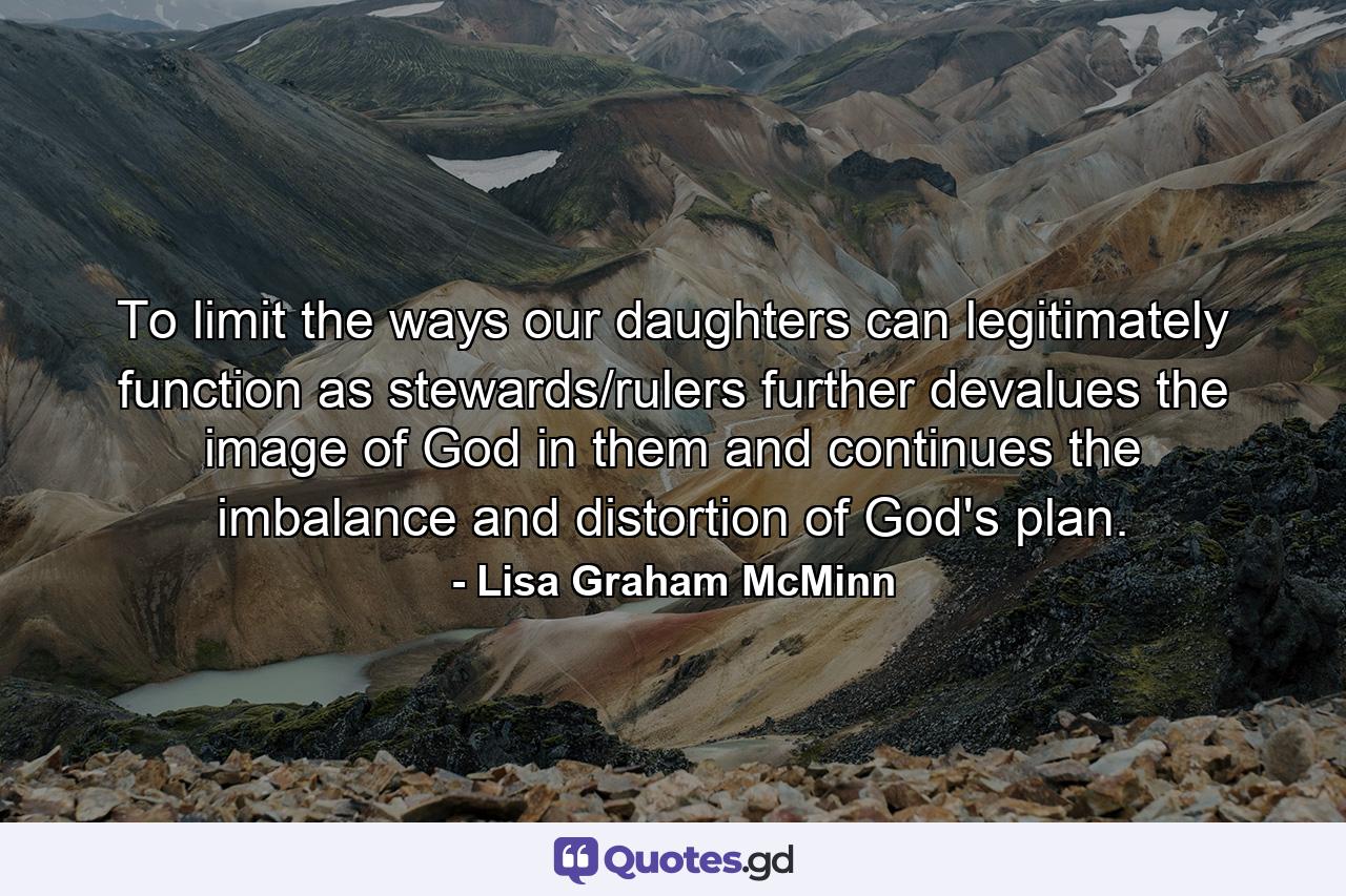 To limit the ways our daughters can legitimately function as stewards/rulers further devalues the image of God in them and continues the imbalance and distortion of God's plan. - Quote by Lisa Graham McMinn