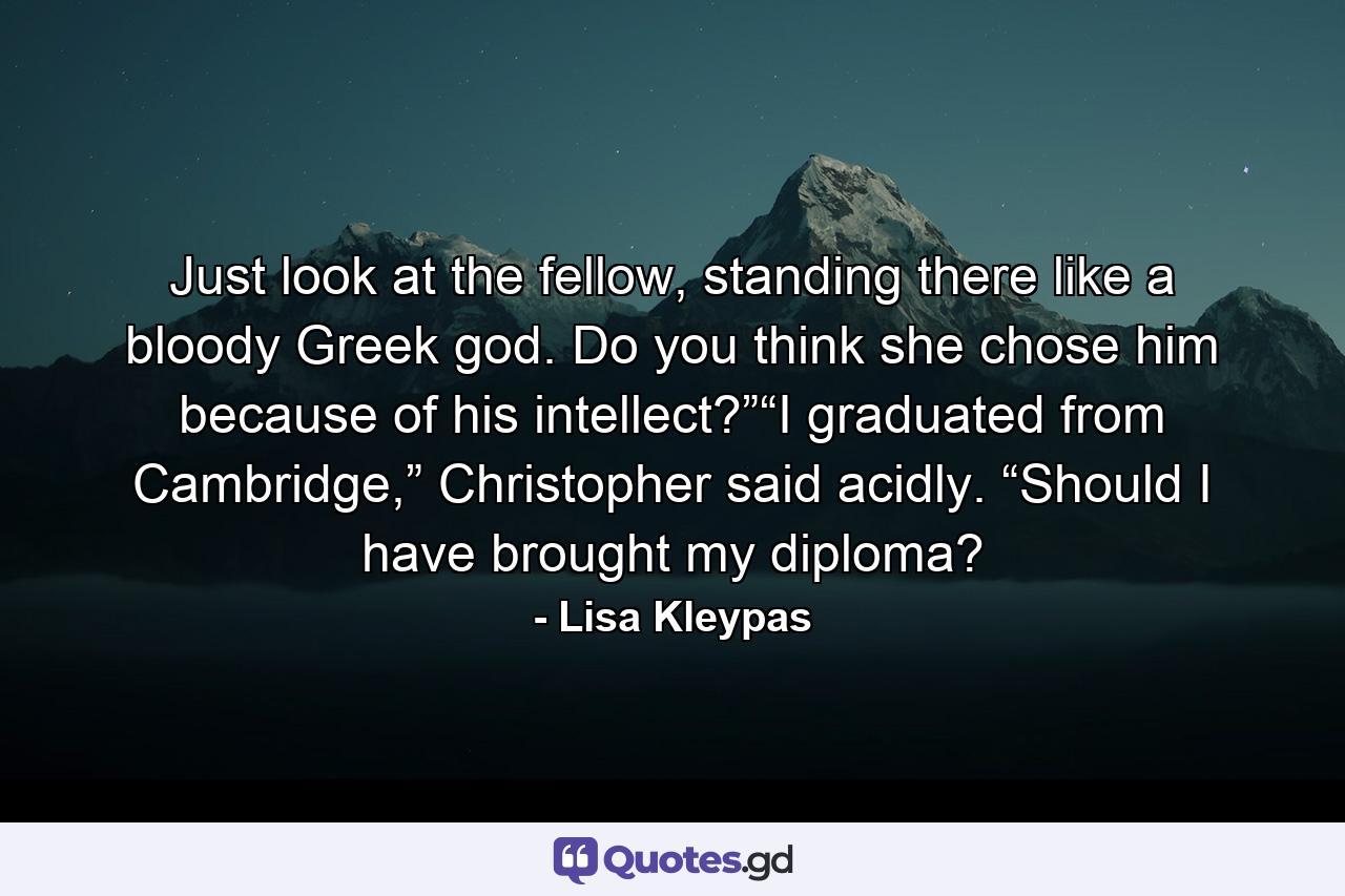 Just look at the fellow, standing there like a bloody Greek god. Do you think she chose him because of his intellect?”“I graduated from Cambridge,” Christopher said acidly. “Should I have brought my diploma? - Quote by Lisa Kleypas