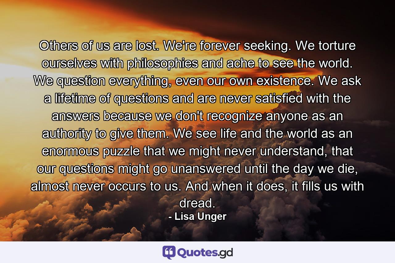 Others of us are lost. We're forever seeking. We torture ourselves with philosophies and ache to see the world. We question everything, even our own existence. We ask a lifetime of questions and are never satisfied with the answers because we don't recognize anyone as an authority to give them. We see life and the world as an enormous puzzle that we might never understand, that our questions might go unanswered until the day we die, almost never occurs to us. And when it does, it fills us with dread. - Quote by Lisa Unger