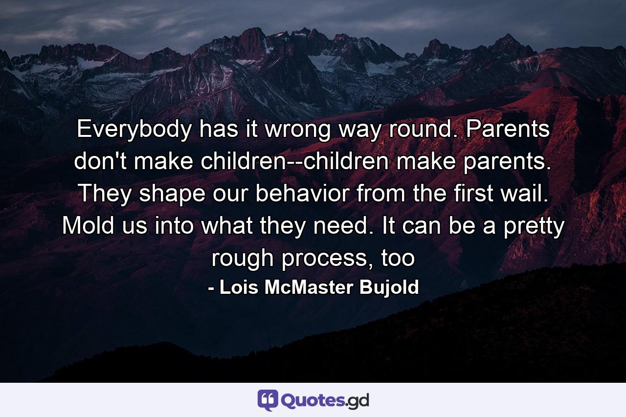 Everybody has it wrong way round. Parents don't make children--children make parents. They shape our behavior from the first wail. Mold us into what they need. It can be a pretty rough process, too - Quote by Lois McMaster Bujold