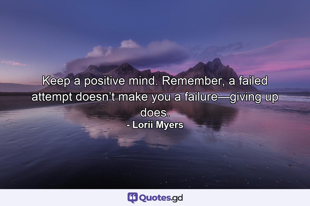 Keep a positive mind. Remember, a failed attempt doesn’t make you a failure—giving up does. - Quote by Lorii Myers