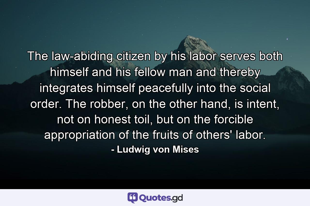 The law-abiding citizen by his labor serves both himself and his fellow man and thereby integrates himself peacefully into the social order. The robber, on the other hand, is intent, not on honest toil, but on the forcible appropriation of the fruits of others' labor. - Quote by Ludwig von Mises