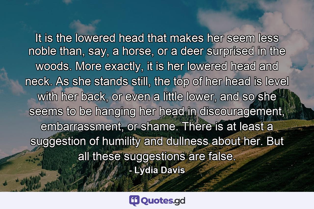 It is the lowered head that makes her seem less noble than, say, a horse, or a deer surprised in the woods. More exactly, it is her lowered head and neck. As she stands still, the top of her head is level with her back, or even a little lower, and so she seems to be hanging her head in discouragement, embarrassment, or shame. There is at least a suggestion of humility and dullness about her. But all these suggestions are false. - Quote by Lydia Davis