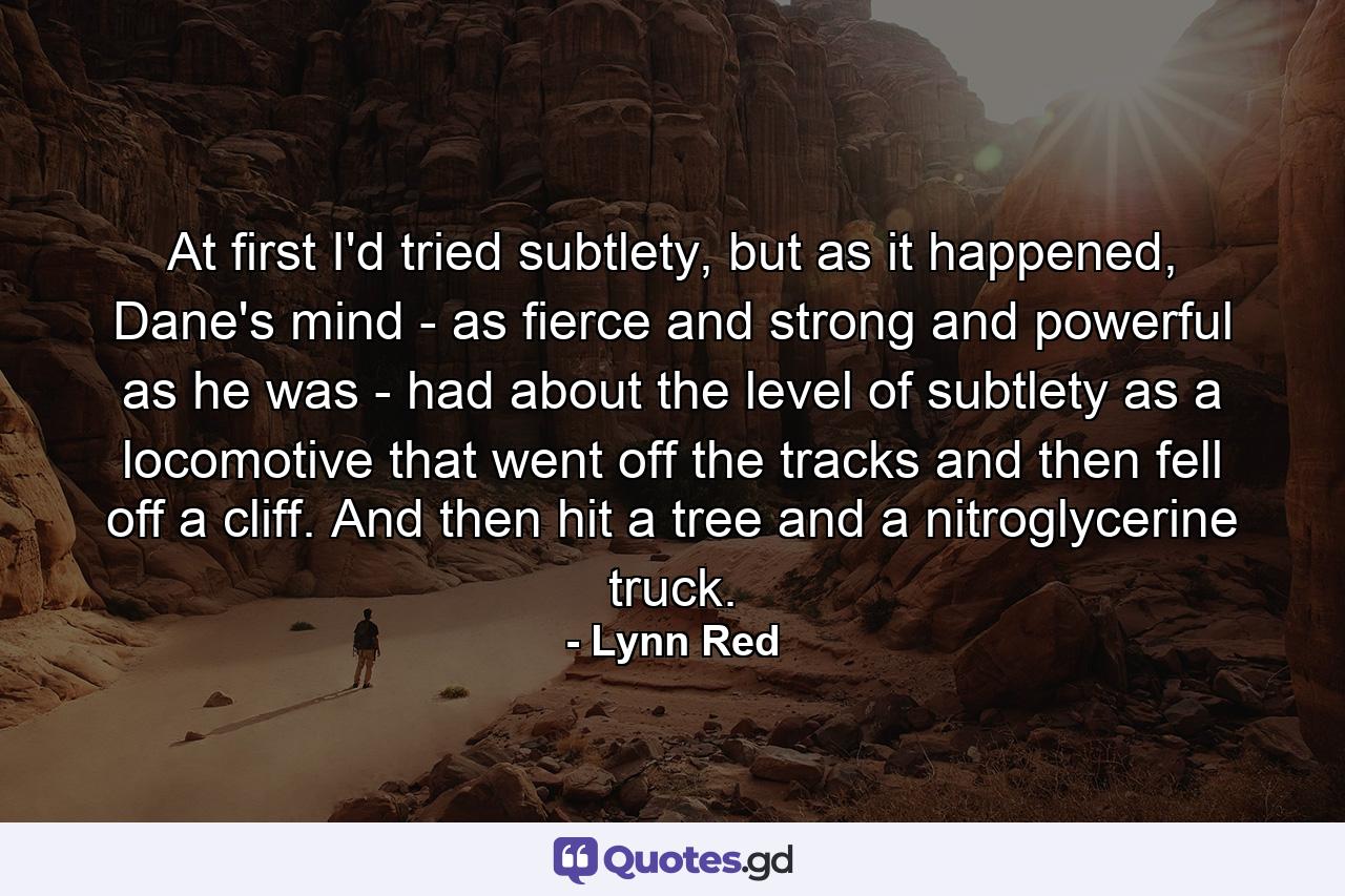 At first I'd tried subtlety, but as it happened, Dane's mind - as fierce and strong and powerful as he was - had about the level of subtlety as a locomotive that went off the tracks and then fell off a cliff. And then hit a tree and a nitroglycerine truck. - Quote by Lynn Red