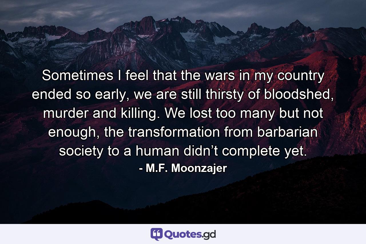 Sometimes I feel that the wars in my country ended so early, we are still thirsty of bloodshed, murder and killing. We lost too many but not enough, the transformation from barbarian society to a human didn’t complete yet. - Quote by M.F. Moonzajer