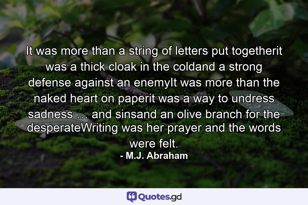 It was more than a string of letters put togetherit was a thick cloak in the coldand a strong defense against an enemyIt was more than the naked heart on paperit was a way to undress sadness … and sinsand an olive branch for the desperateWriting was her prayer and the words were felt. - Quote by M.J. Abraham