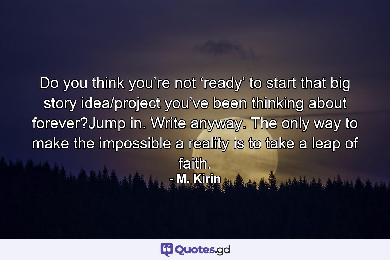 Do you think you’re not ‘ready’ to start that big story idea/project you’ve been thinking about forever?Jump in. Write anyway. The only way to make the impossible a reality is to take a leap of faith. - Quote by M. Kirin