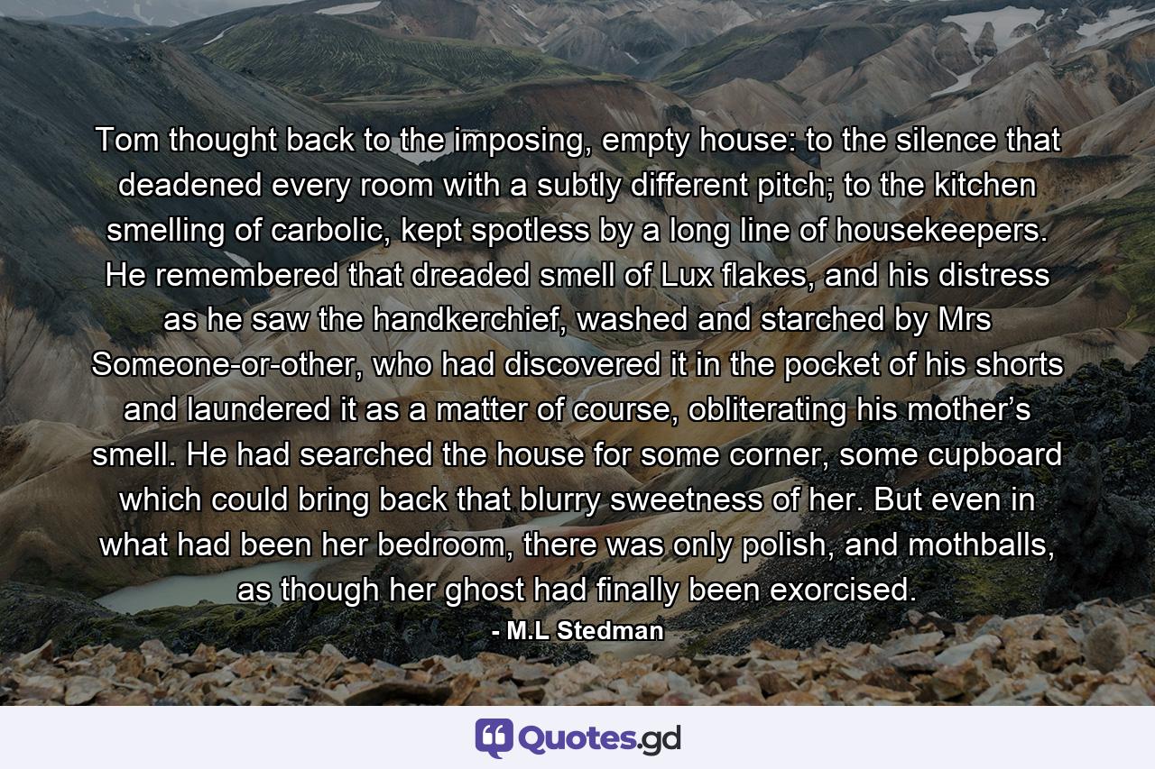 Tom thought back to the imposing, empty house: to the silence that deadened every room with a subtly different pitch; to the kitchen smelling of carbolic, kept spotless by a long line of housekeepers. He remembered that dreaded smell of Lux flakes, and his distress as he saw the handkerchief, washed and starched by Mrs Someone-or-other, who had discovered it in the pocket of his shorts and laundered it as a matter of course, obliterating his mother’s smell. He had searched the house for some corner, some cupboard which could bring back that blurry sweetness of her. But even in what had been her bedroom, there was only polish, and mothballs, as though her ghost had finally been exorcised. - Quote by M.L Stedman