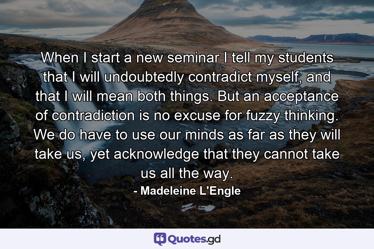 When I start a new seminar I tell my students that I will undoubtedly contradict myself, and that I will mean both things. But an acceptance of contradiction is no excuse for fuzzy thinking. We do have to use our minds as far as they will take us, yet acknowledge that they cannot take us all the way. - Quote by Madeleine L'Engle