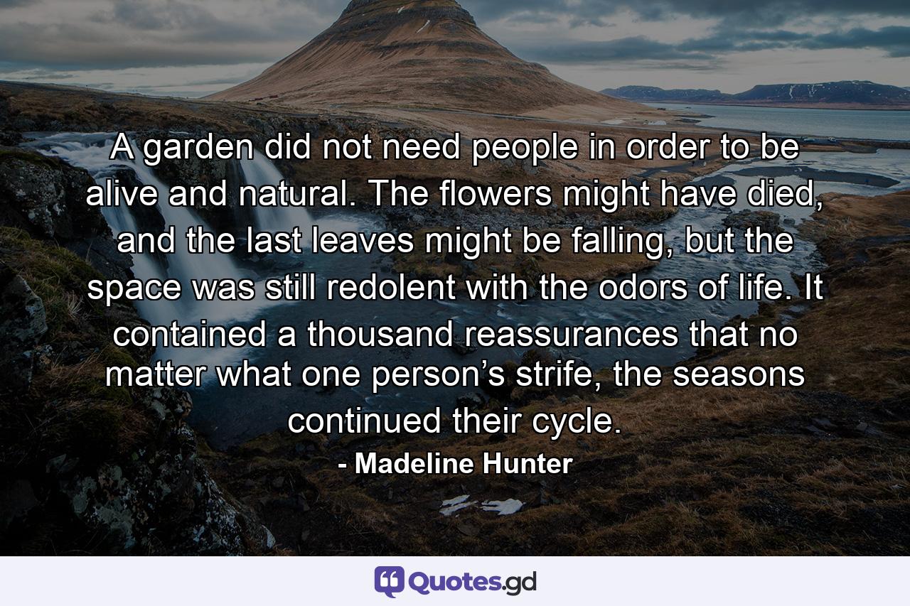 A garden did not need people in order to be alive and natural. The flowers might have died, and the last leaves might be falling, but the space was still redolent with the odors of life. It contained a thousand reassurances that no matter what one person’s strife, the seasons continued their cycle. - Quote by Madeline Hunter