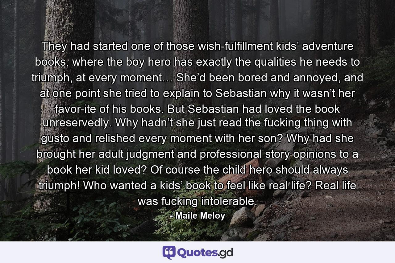 They had started one of those wish-fulfillment kids’ adventure books, where the boy hero has exactly the qualities he needs to triumph, at every moment… She’d been bored and annoyed, and at one point she tried to explain to Sebastian why it wasn’t her favor-ite of his books. But Sebastian had loved the book unreservedly. Why hadn’t she just read the fucking thing with gusto and relished every moment with her son? Why had she brought her adult judgment and professional story opinions to a book her kid loved? Of course the child hero should always triumph! Who wanted a kids’ book to feel like real life? Real life was fucking intolerable. - Quote by Maile Meloy