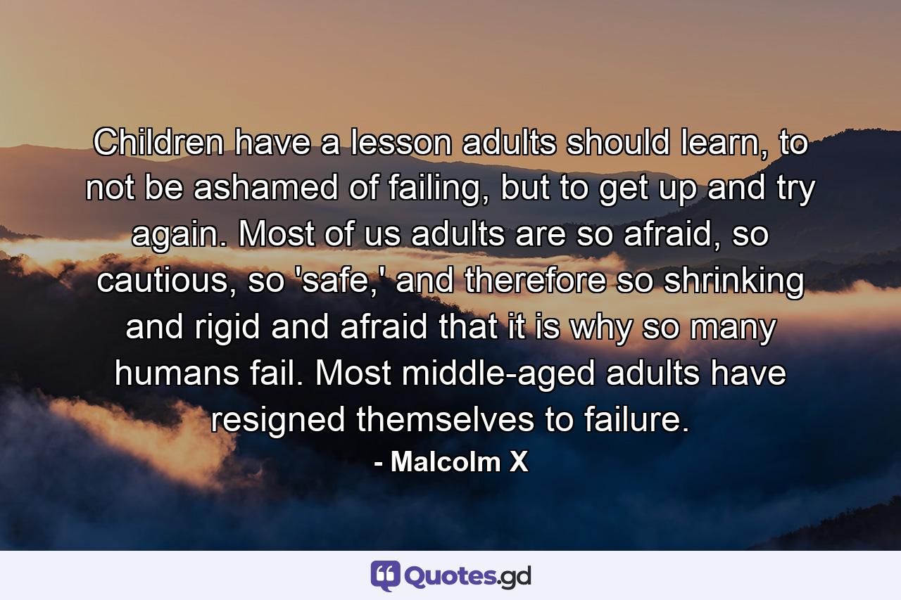 Children have a lesson adults should learn, to not be ashamed of failing, but to get up and try again. Most of us adults are so afraid, so cautious, so 'safe,' and therefore so shrinking and rigid and afraid that it is why so many humans fail. Most middle-aged adults have resigned themselves to failure. - Quote by Malcolm X