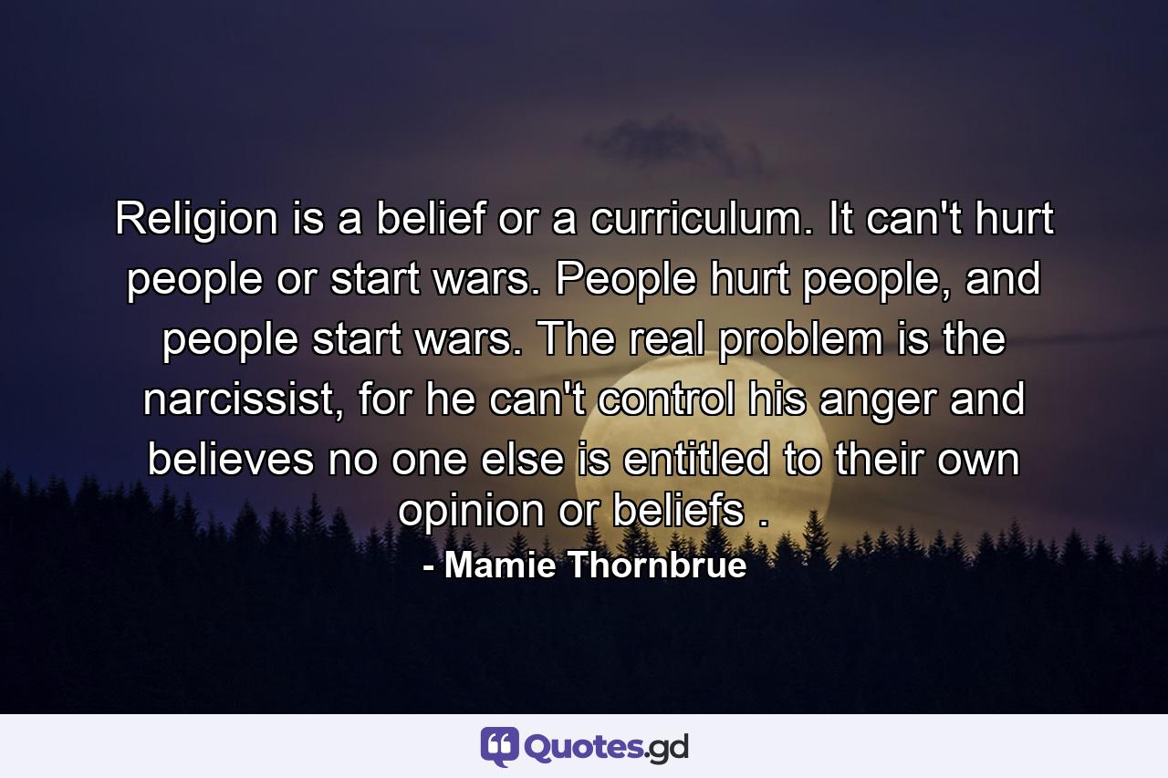 Religion is a belief or a curriculum. It can't hurt people or start wars. People hurt people, and people start wars. The real problem is the narcissist, for he can't control his anger and believes no one else is entitled to their own opinion or beliefs . - Quote by Mamie Thornbrue