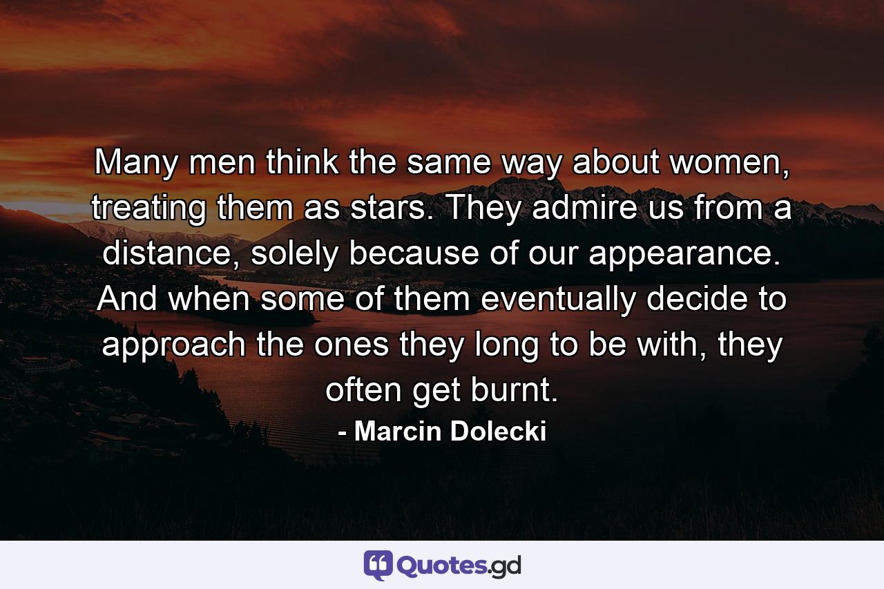 Many men think the same way about women, treating them as stars. They admire us from a distance, solely because of our appearance. And when some of them eventually decide to approach the ones they long to be with, they often get burnt. - Quote by Marcin Dolecki